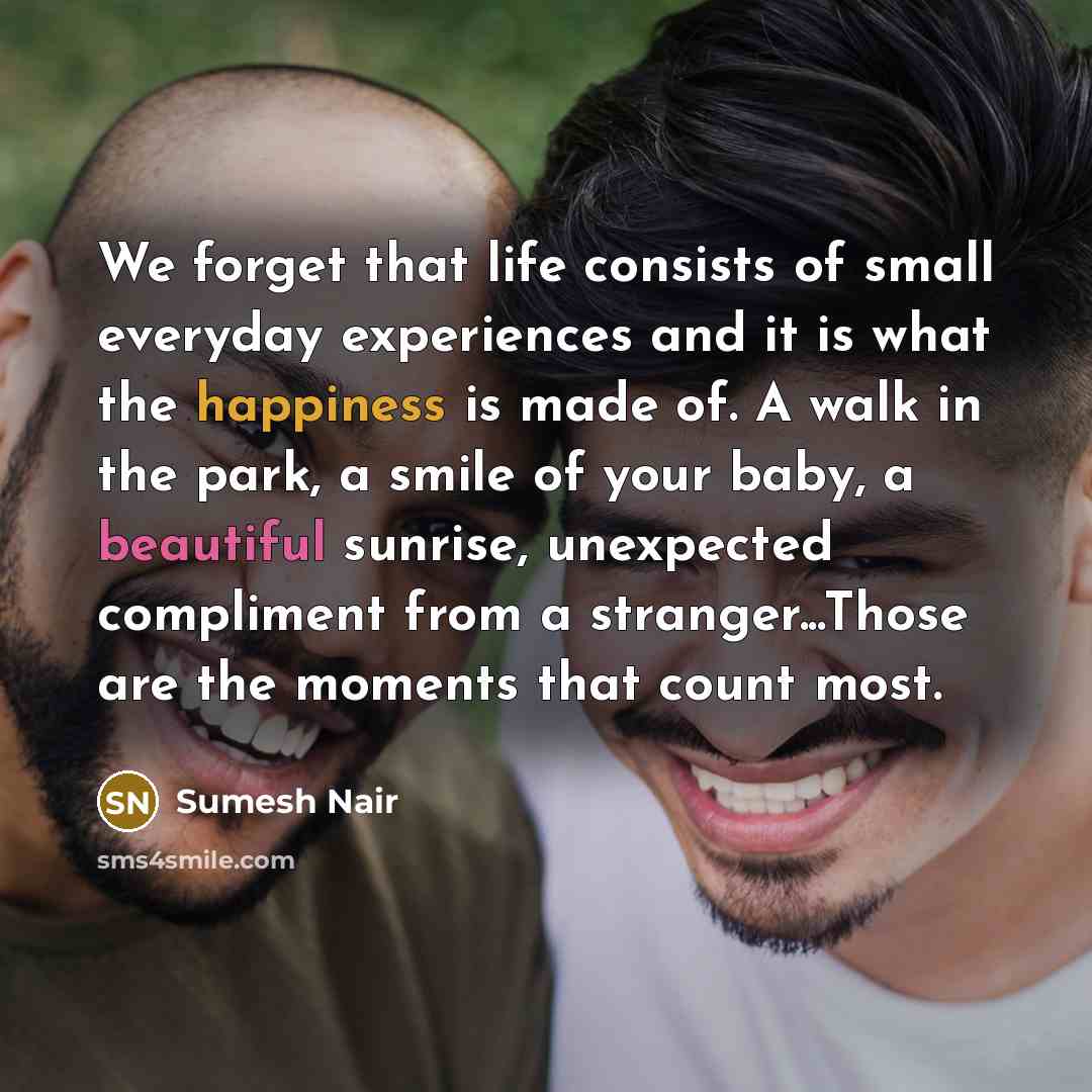“We forget that life consists of small everyday experiences and it is what the happiness is made of. A walk in the park, a smile of your baby, a beautiful sunrise, unexpected compliment from a stranger...Those are the moments that count most.” quote by Sumesh Nair