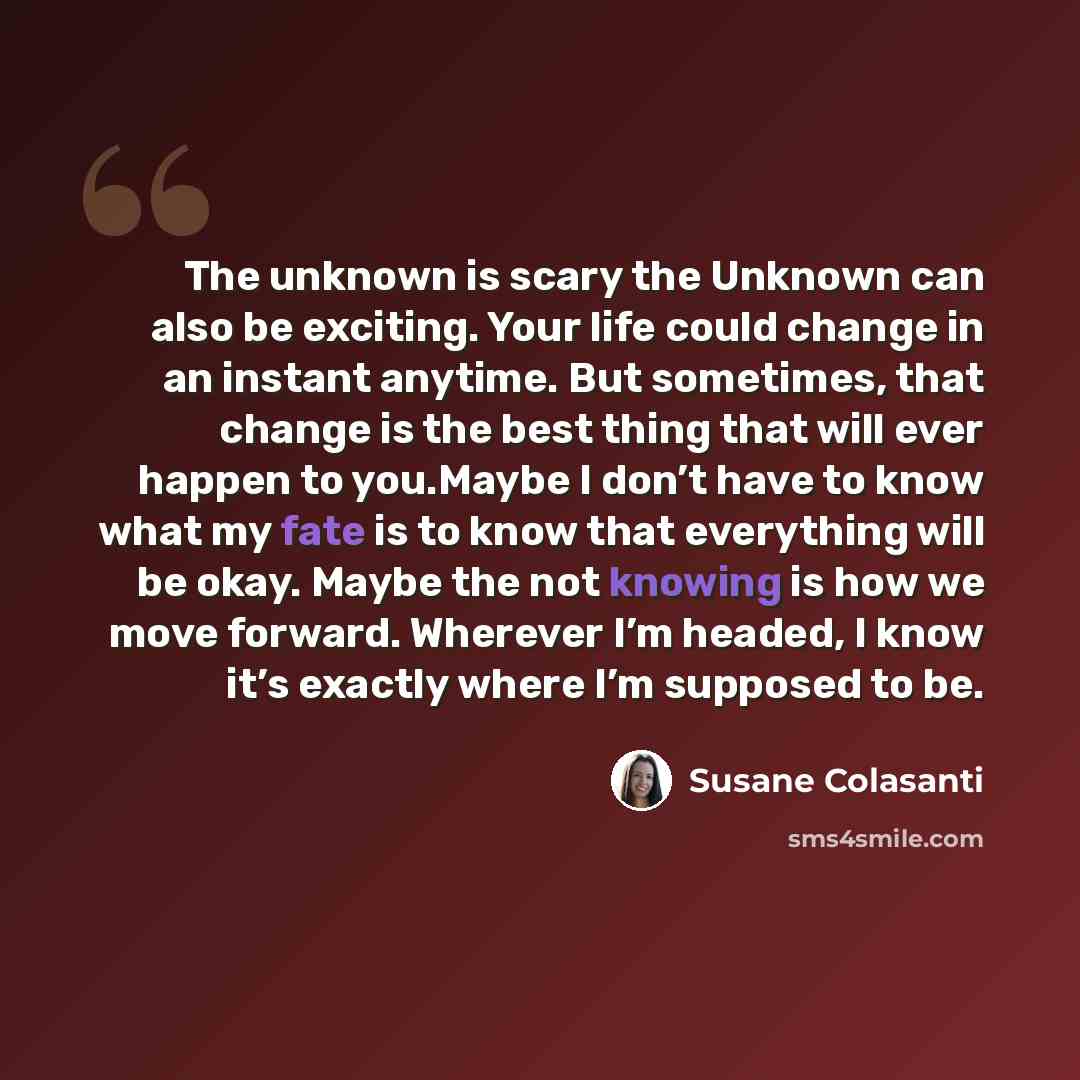 “The unknown is scary the Unknown can also be exciting. Your life could change in an instant anytime. But sometimes, that change is the best thing that will ever happen to you.Maybe I don’t have to know what my fate is to know that everything will be okay. Maybe the not knowing is how we move…” quote by Susane Colasanti