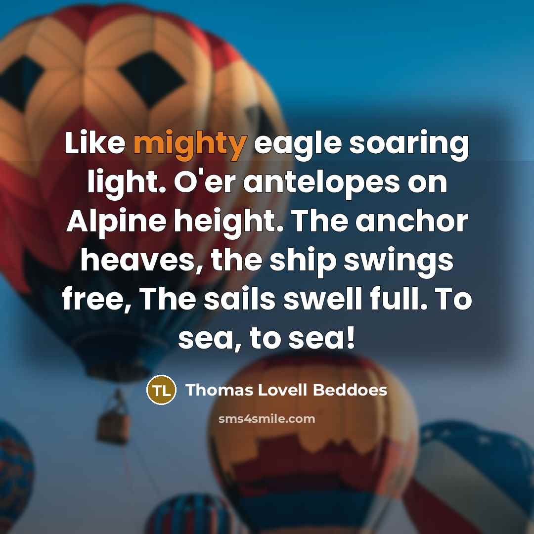 “Like mighty eagle soaring light. O'er antelopes on Alpine height. The anchor heaves, the ship swings free, The sails swell full. To sea, to sea!” quote by Thomas Lovell Beddoes
