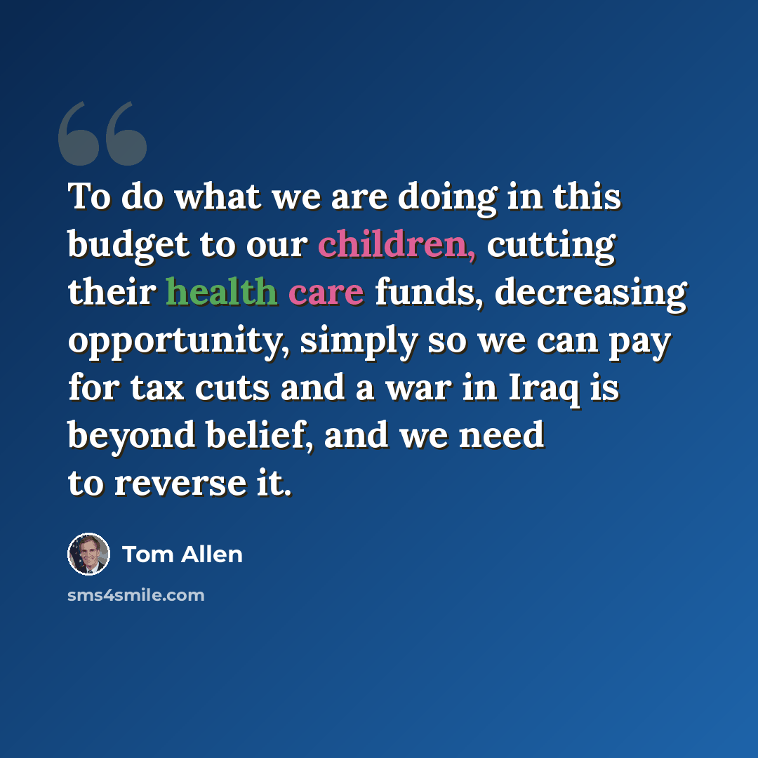 “To do what we are doing in this budget to our children, cutting their health care funds, decreasing opportunity, simply so we can pay for tax cuts and a war in Iraq is beyond belief, and we need to reverse it.” quote by Tom Allen