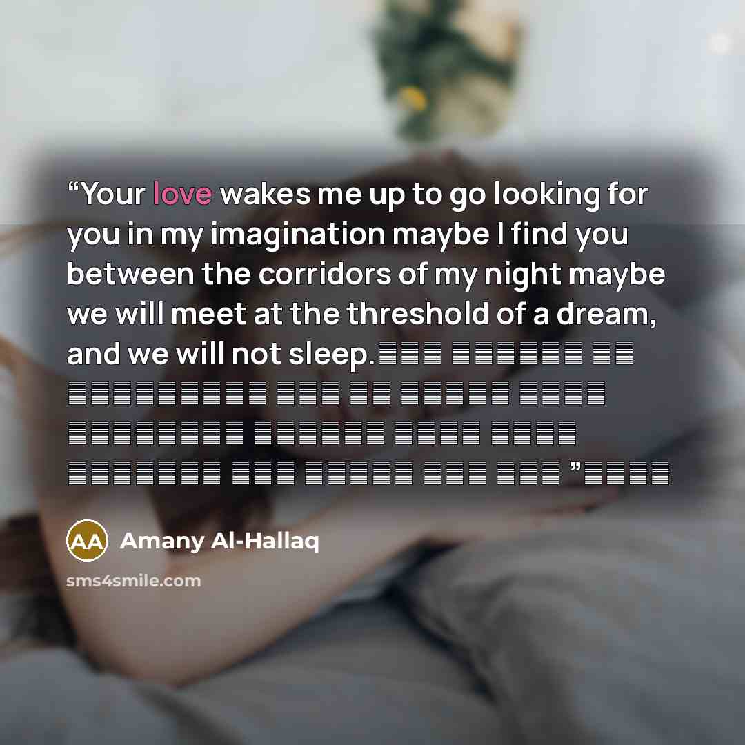 “Your love wakes me up to go looking for you in my imagination maybe I find you between the corridors of my night maybe we will meet at the threshold of a dream, and we will not sleep. حبك يوقظني كل ليلة لأبحث عنك في خيالي ربما ألمحك بين دهاليز ليلي ربما ألتقي بك على عتبات حلم ولا ننام” quote by Amany Al-Hallaq