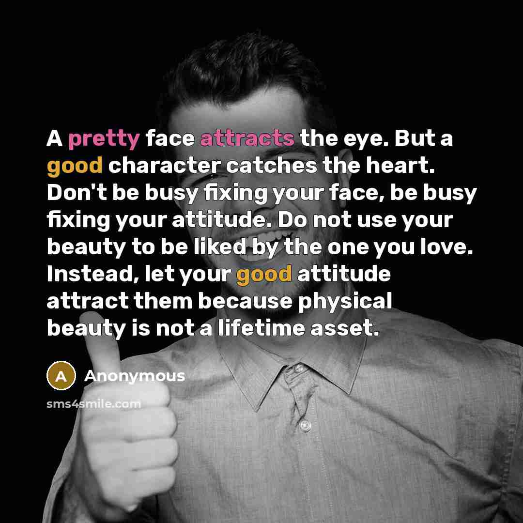 “A pretty face attracts the eye. But a good character catches the heart. Don't be busy fixing your face, be busy fixing your attitude. Do not use your beauty to be liked by the one you love. Instead, let your good attitude attract them because physical beauty is not a lifetime asset.” quote by Anonymous