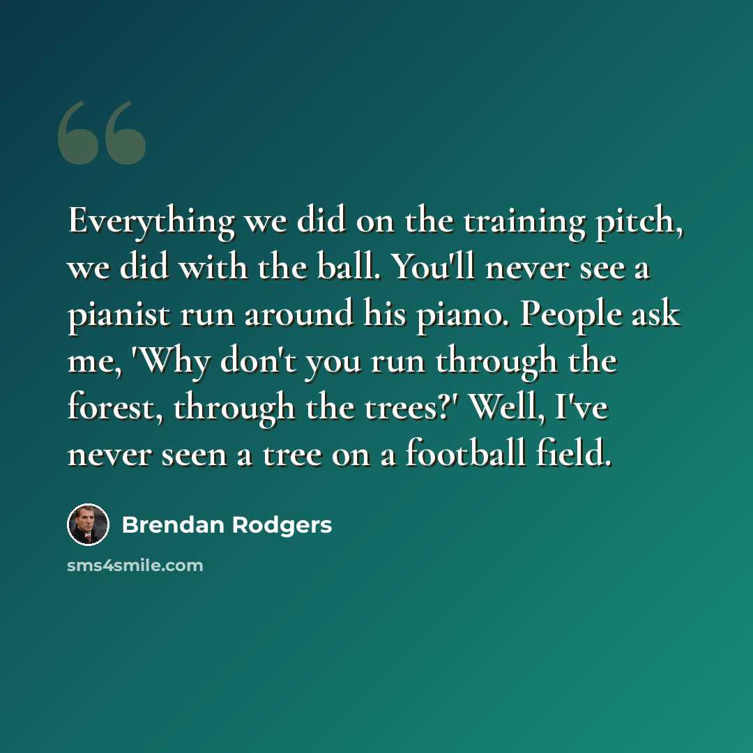 “Everything we did on the training pitch, we did with the ball. You'll never see a pianist run around his piano. People ask me, 'Why don't you run through the forest, through the trees?' Well, I've never seen a tree on a football field.” quote by Brendan Rodgers