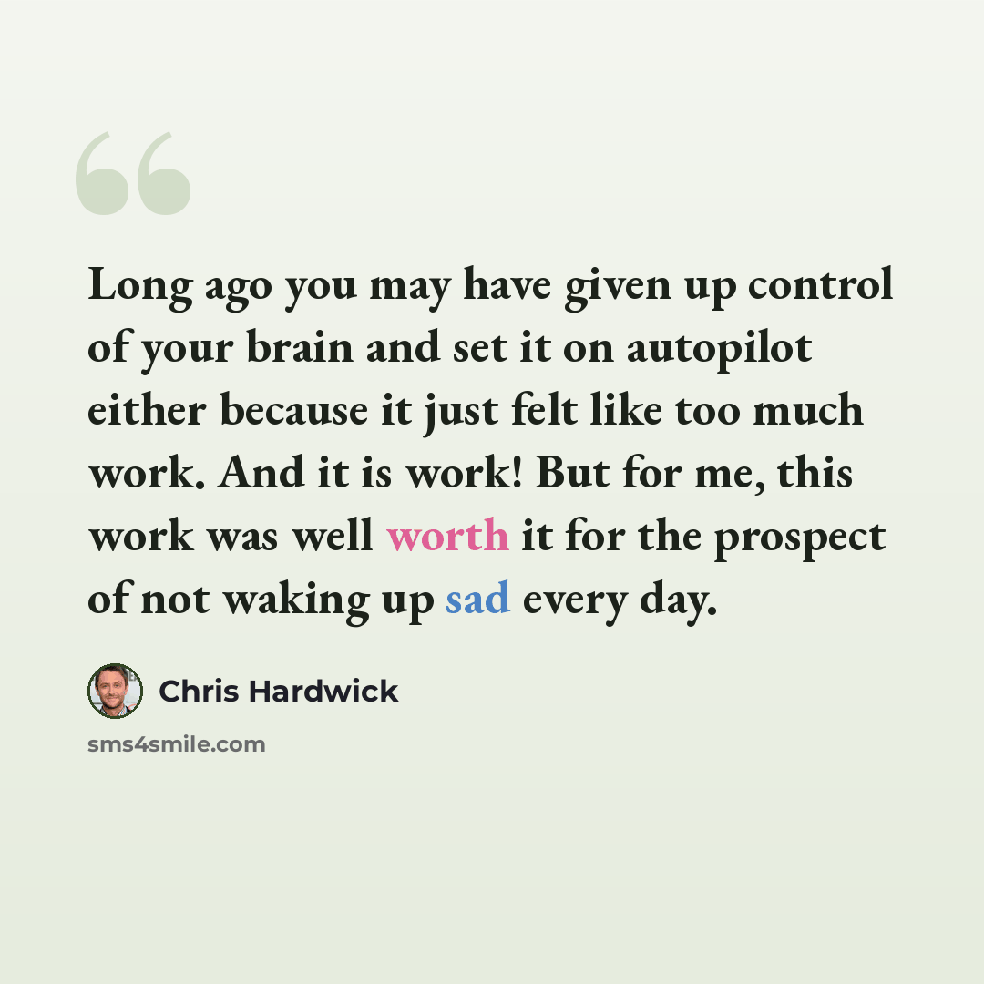 “Long ago you may have given up control of your brain and set it on autopilot either because it just felt like too much work. And it is work! But for me, this work was well worth it for the prospect of not waking up sad every day.” quote by Chris Hardwick