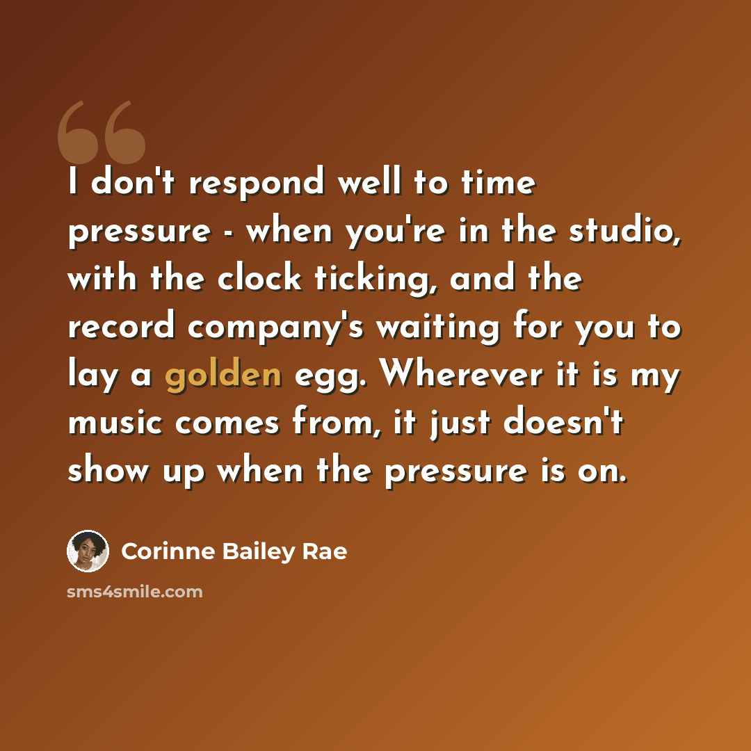“I don't respond well to time pressure - when you're in the studio, with the clock ticking, and the record company's waiting for you to lay a golden egg. Wherever it is my music comes from, it just doesn't show up when the pressure is on.” quote by Corinne Bailey Rae
