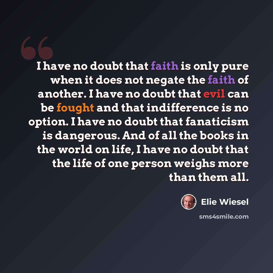 “I have no doubt that faith is only pure when it does not negate the faith of another. I have no doubt that evil can be fought and that indifference is no option. I have no doubt that fanaticism is dangerous. And of all the books in the world on life, I have no doubt that the life of one person…” quote by Elie Wiesel