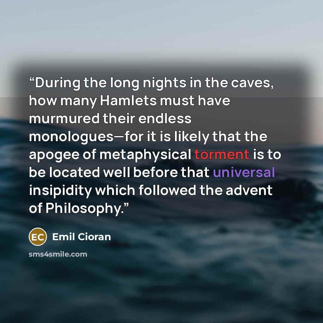 “During the long nights in the caves, how many Hamlets must have murmured their endless monologues—for it is likely that the apogee of metaphysical torment is to be located well before that universal insipidity which followed the advent of Philosophy.” quote by Emil Cioran