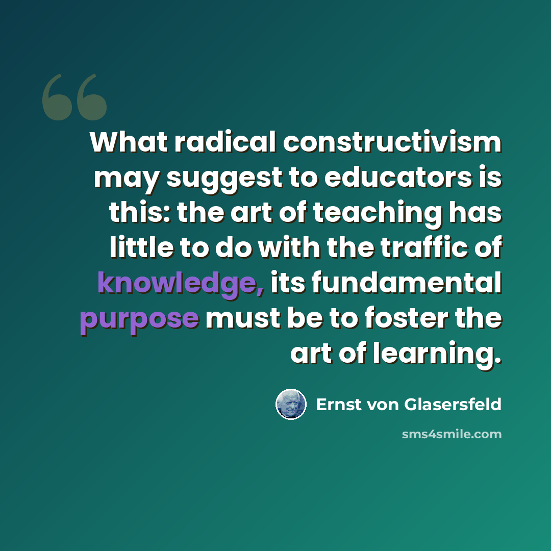 “What radical constructivism may suggest to educators is this: the art of teaching has little to do with the traffic of knowledge, its fundamental purpose must be to foster the art of learning.” quote by Ernst von Glasersfeld