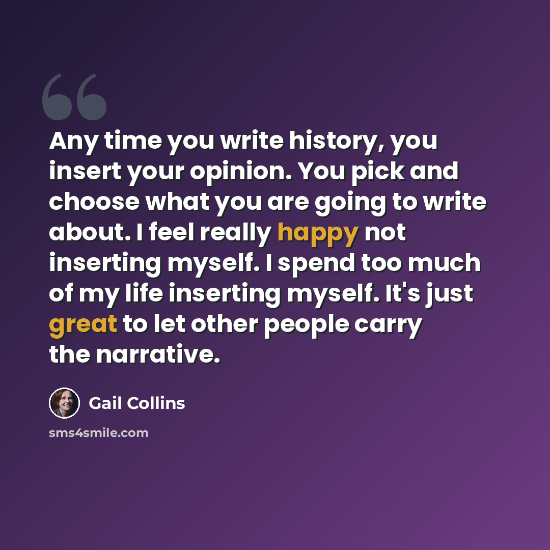 “Any time you write history, you insert your opinion. You pick and choose what you are going to write about. I feel really happy not inserting myself. I spend too much of my life inserting myself. It's just great to let other people carry the narrative.” quote by Gail Collins