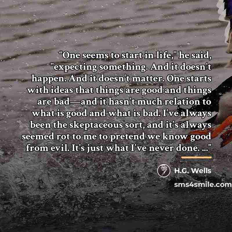 “One seems to start in life," he said, "expecting something. And it doesn't happen. And it doesn't matter. One starts with ideas that things are good and things are bad—and it hasn't much relation to what is good and what is bad. I've always been the skeptaceous sort, and it's always seemed rot to…” quote by H.G. Wells