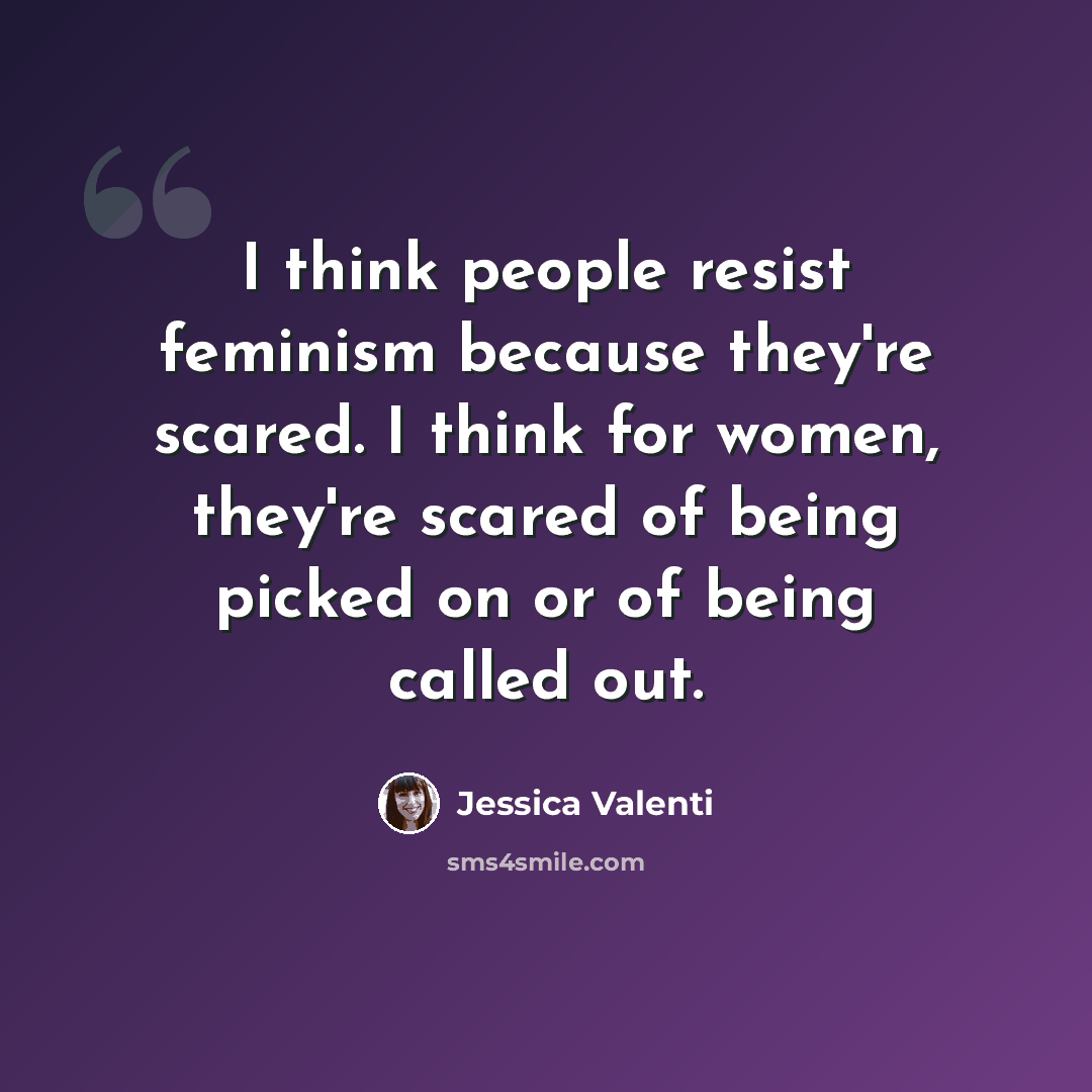 “I think people resist feminism because they're scared. I think for women, they're scared of being picked on or of being called out.” quote by Jessica Valenti