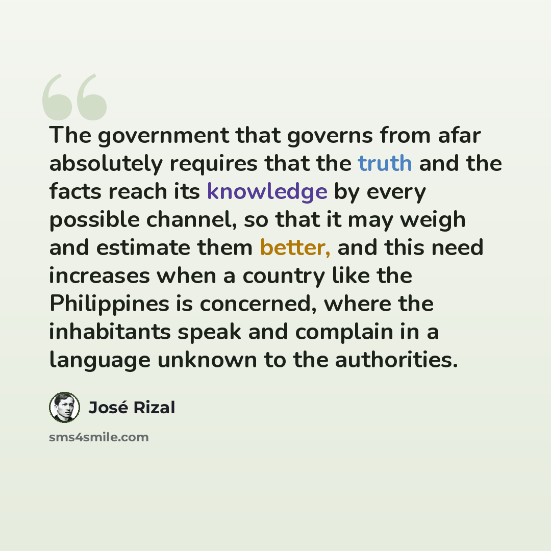 “The government that governs from afar absolutely requires that the truth and the facts reach its knowledge by every possible channel, so that it may weigh and estimate them better, and this need increases when a country like the Philippines is concerned, where the inhabitants speak and complain in…” quote by Jose Rizal
