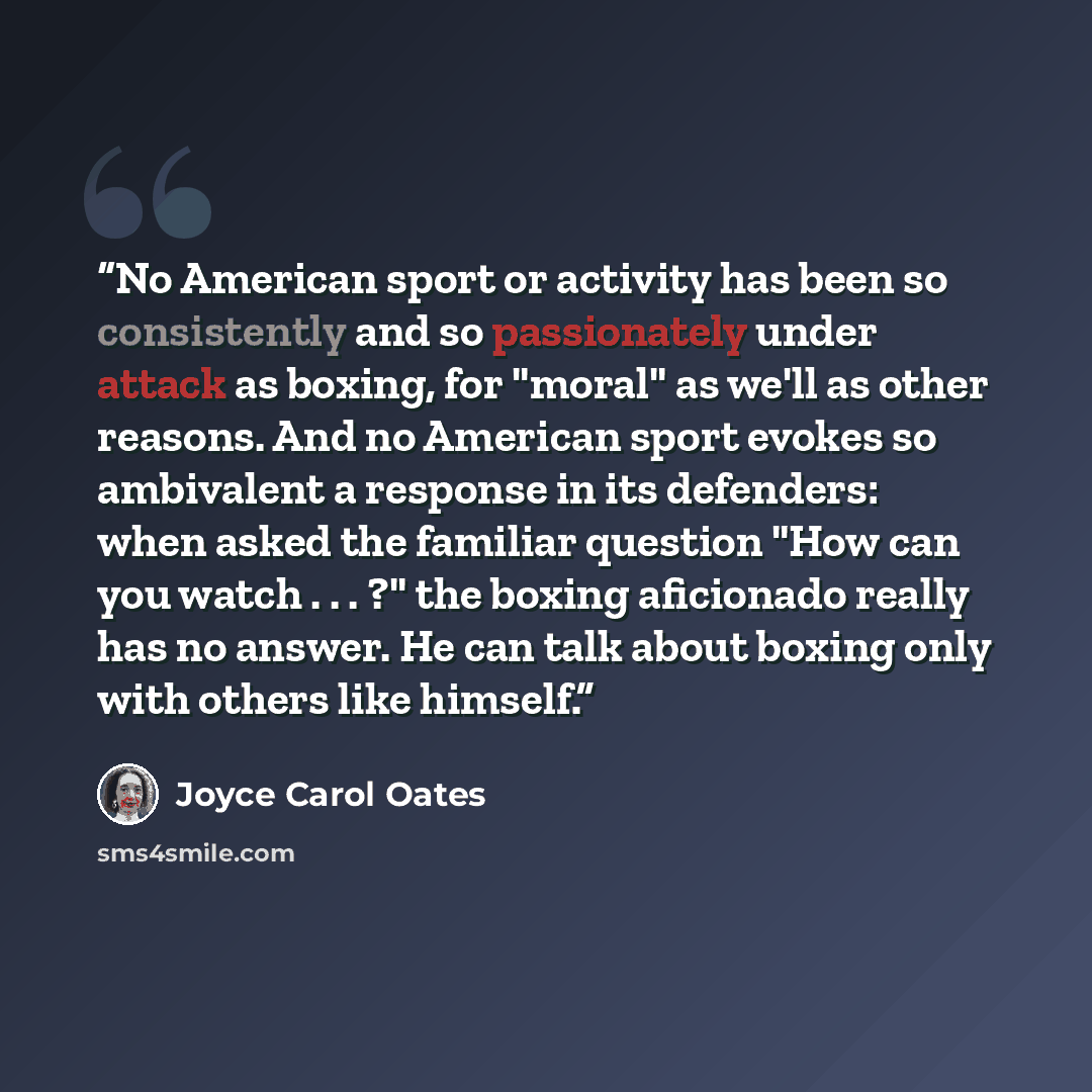 “No American sport or activity has been so consistently and so passionately under attack as boxing, for "moral" as we'll as other reasons. And no American sport evokes so ambivalent a response in its defenders: when asked the familiar question "How can you watch . . . ?" the boxing aficionado…” quote by Joyce Carol Oates