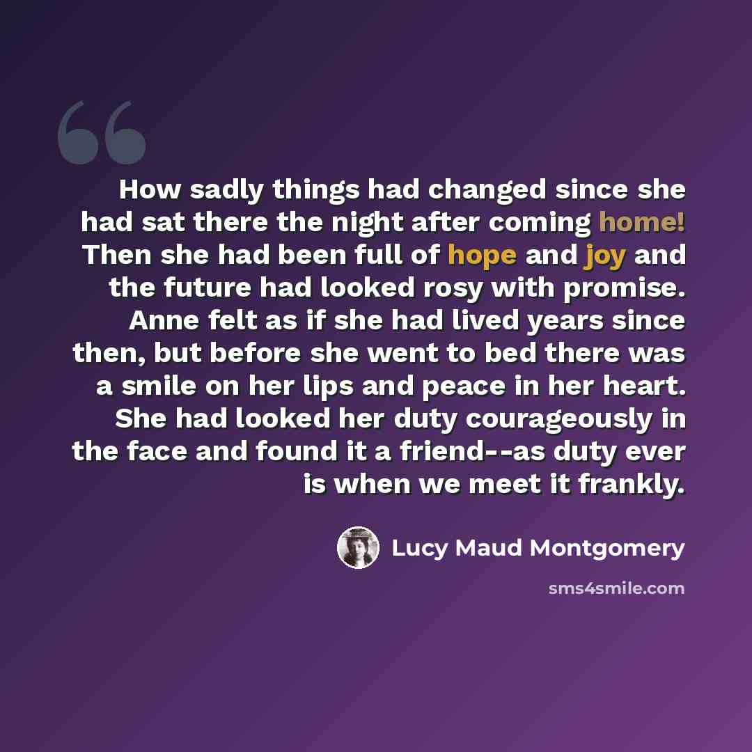 “How sadly things had changed since she had sat there the night after coming home! Then she had been full of hope and joy and the future had looked rosy with promise. Anne felt as if she had lived years since then, but before she went to bed there was a smile on her lips and peace in her heart. She…” quote by Lucy Maud Montgomery