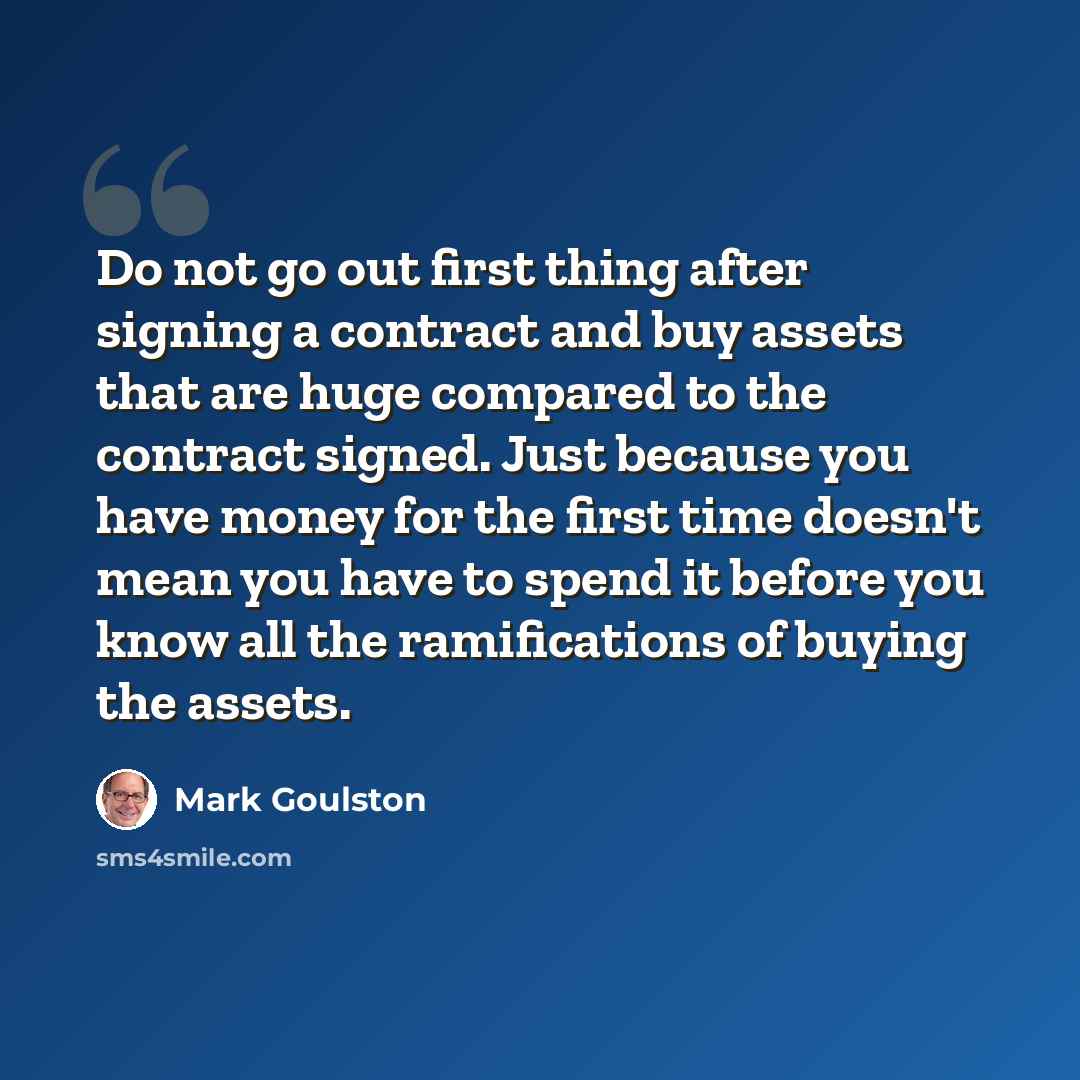 “Do not go out first thing after signing a contract and buy assets that are huge compared to the contract signed. Just because you have money for the first time doesn't mean you have to spend it before you know all the ramifications of buying the assets.” quote by Mark Goulston