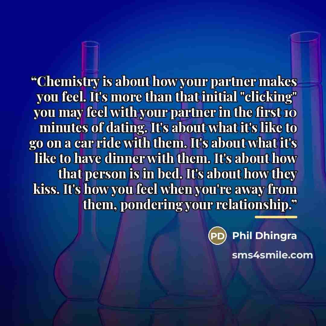 “Chemistry is about how your partner makes you feel. It's more than that initial "clicking" you may feel with your partner in the first 10 minutes of dating. It's about what it's like to go on a car ride with them. It's about what it's like to have dinner with them. It's about how that person is in…” quote by Phil Dhingra