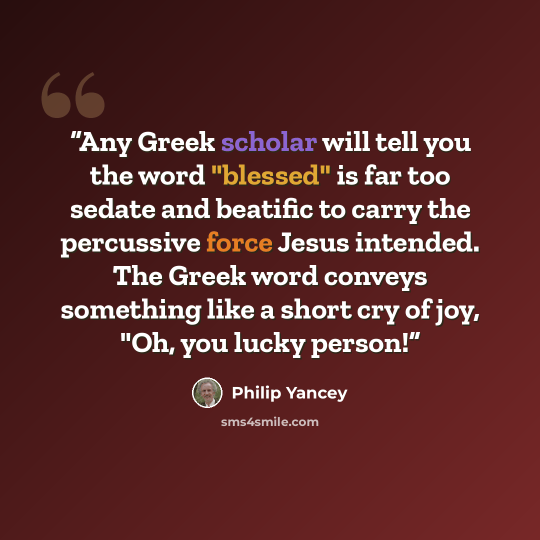 “Any Greek scholar will tell you the word "blessed" is far too sedate and beatific to carry the percussive force Jesus intended. The Greek word conveys something like a short cry of joy, "Oh, you lucky person!” quote by Philip Yancey