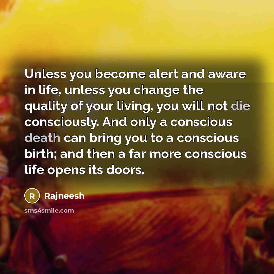 “Unless you become alert and aware in life, unless you change the quality of your living, you will not die consciously. And only a conscious death can bring you to a conscious birth; and then a far more conscious life opens its doors.” quote by Rajneesh