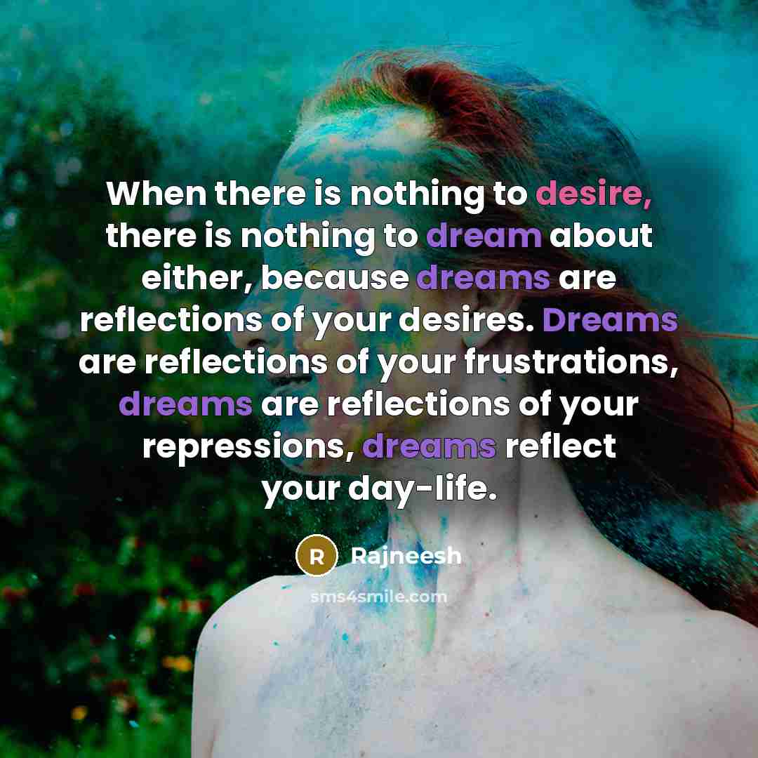 “When there is nothing to desire, there is nothing to dream about either, because dreams are reflections of your desires. Dreams are reflections of your frustrations, dreams are reflections of your repressions, dreams reflect your day-life.” quote by Rajneesh