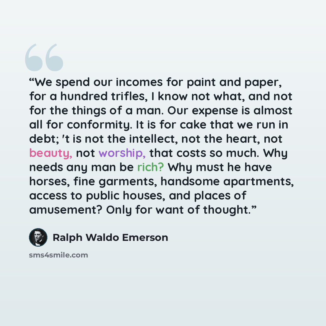 “We spend our incomes for paint and paper, for a hundred trifles, I know not what, and not for the things of a man. Our expense is almost all for conformity. It is for cake that we run in debt; 't is not the intellect, not the heart, not beauty, not worship, that costs so much. Why needs any man be…” quote by Ralph Waldo Emerson