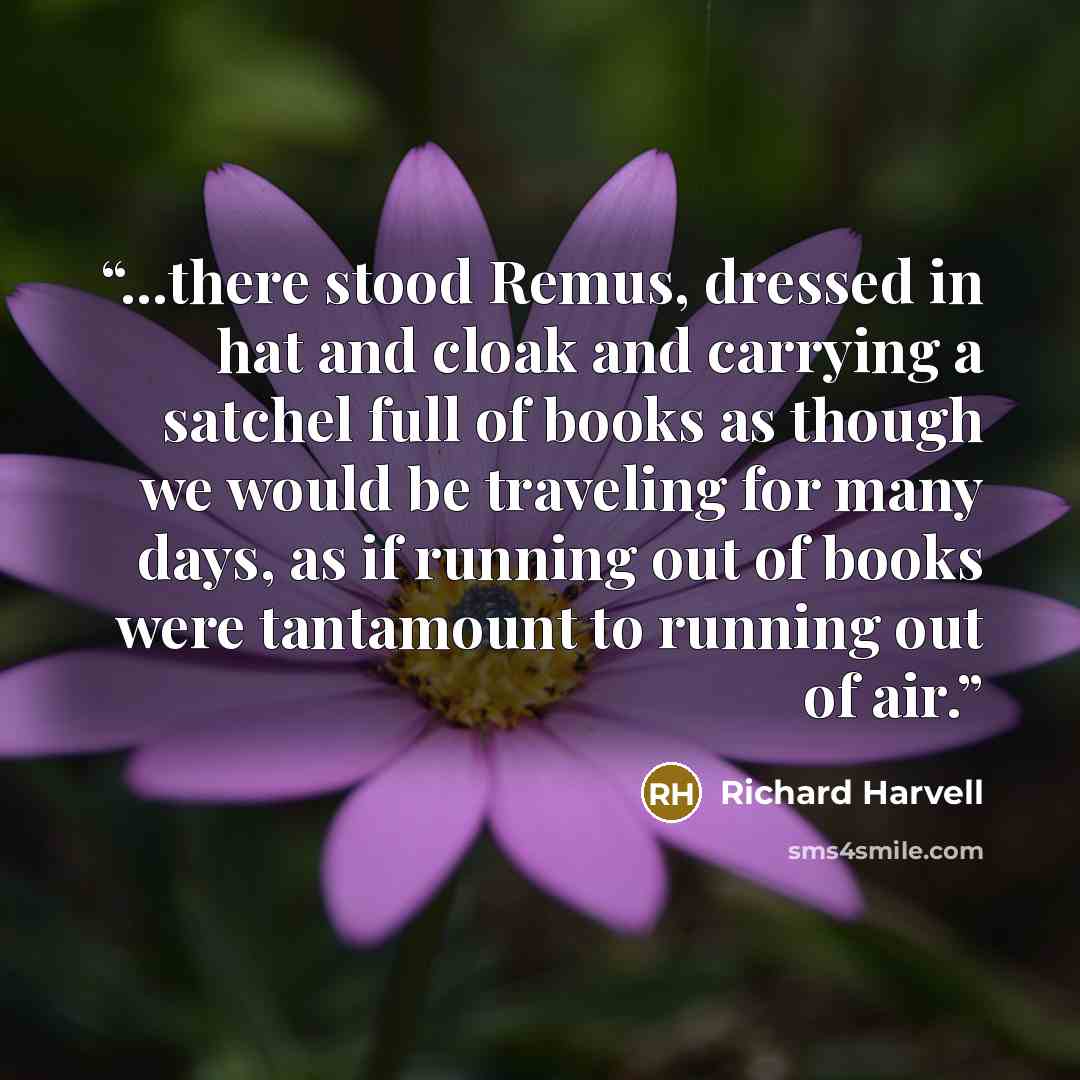 “...there stood Remus, dressed in hat and cloak and carrying a satchel full of books as though we would be traveling for many days, as if running out of books were tantamount to running out of air.” quote by Richard Harvell