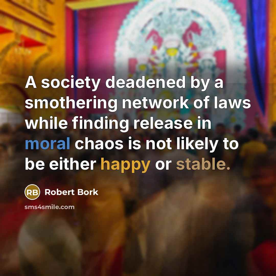 “A society deadened by a smothering network of laws while finding release in moral chaos is not likely to be either happy or stable.” quote by Robert Bork