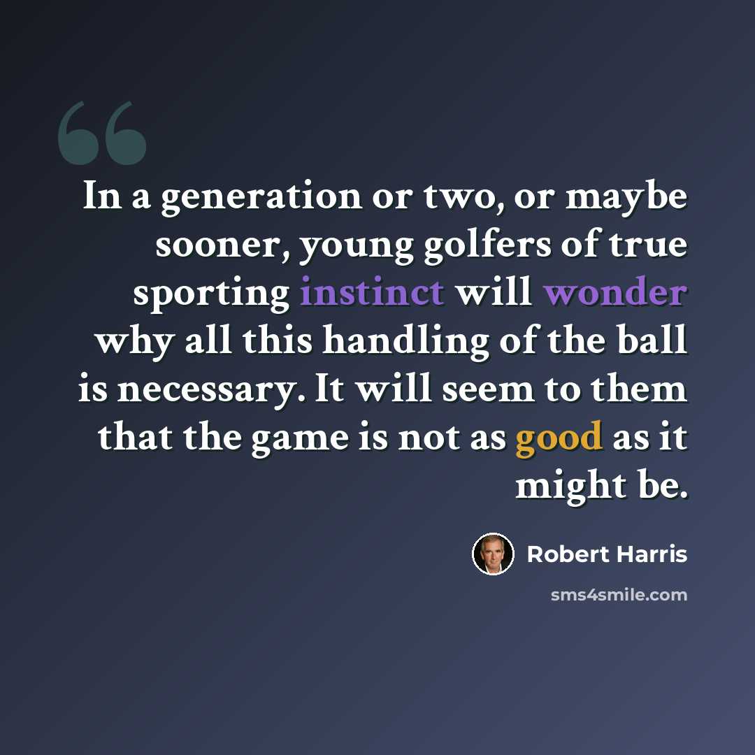 “In a generation or two, or maybe sooner, young golfers of true sporting instinct will wonder why all this handling of the ball is necessary. It will seem to them that the game is not as good as it might be.” quote by Robert Harris