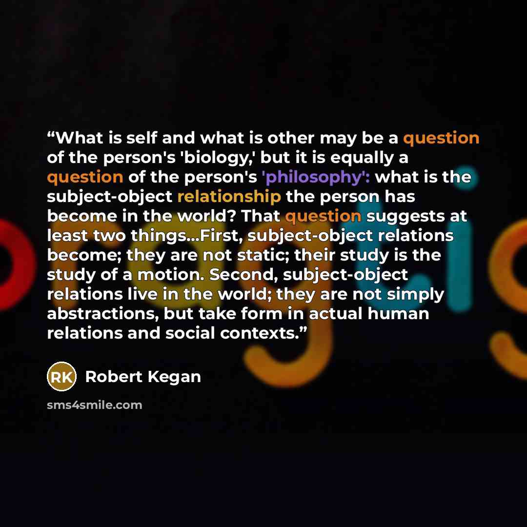“What is self and what is other may be a question of the person's 'biology,' but it is equally a question of the person's 'philosophy': what is the subject-object relationship the person has become in the world? That question suggests at least two things...First, subject-object relations become…” quote by Robert Kegan