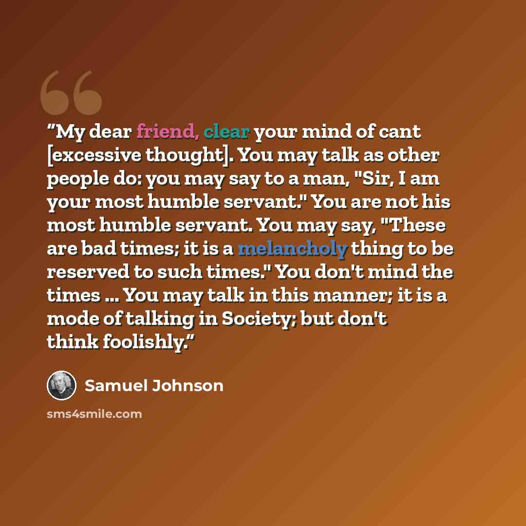 “My dear friend, clear your mind of cant [excessive thought]. You may talk as other people do: you may say to a man, "Sir, I am your most humble servant." You are not his most humble servant. You may say, "These are bad times; it is a melancholy thing to be reserved to such times." You don't mind…” quote by Samuel Johnson
