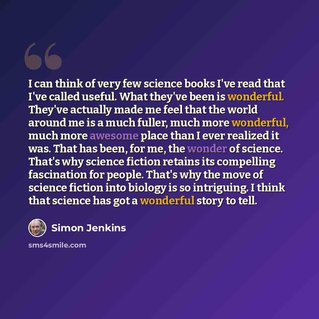 “I can think of very few science books I've read that I've called useful. What they've been is wonderful. They've actually made me feel that the world around me is a much fuller, much more wonderful, much more awesome place than I ever realized it was. That has been, for me, the wonder of science…” quote by Simon Jenkins