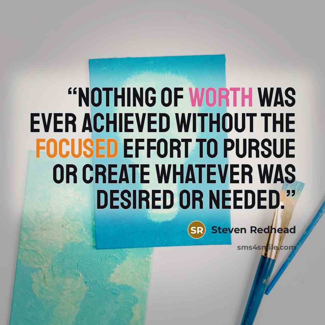 “Nothing of worth was ever achieved without the focused effort to pursue or create whatever was desired or needed.” quote by Steven Redhead