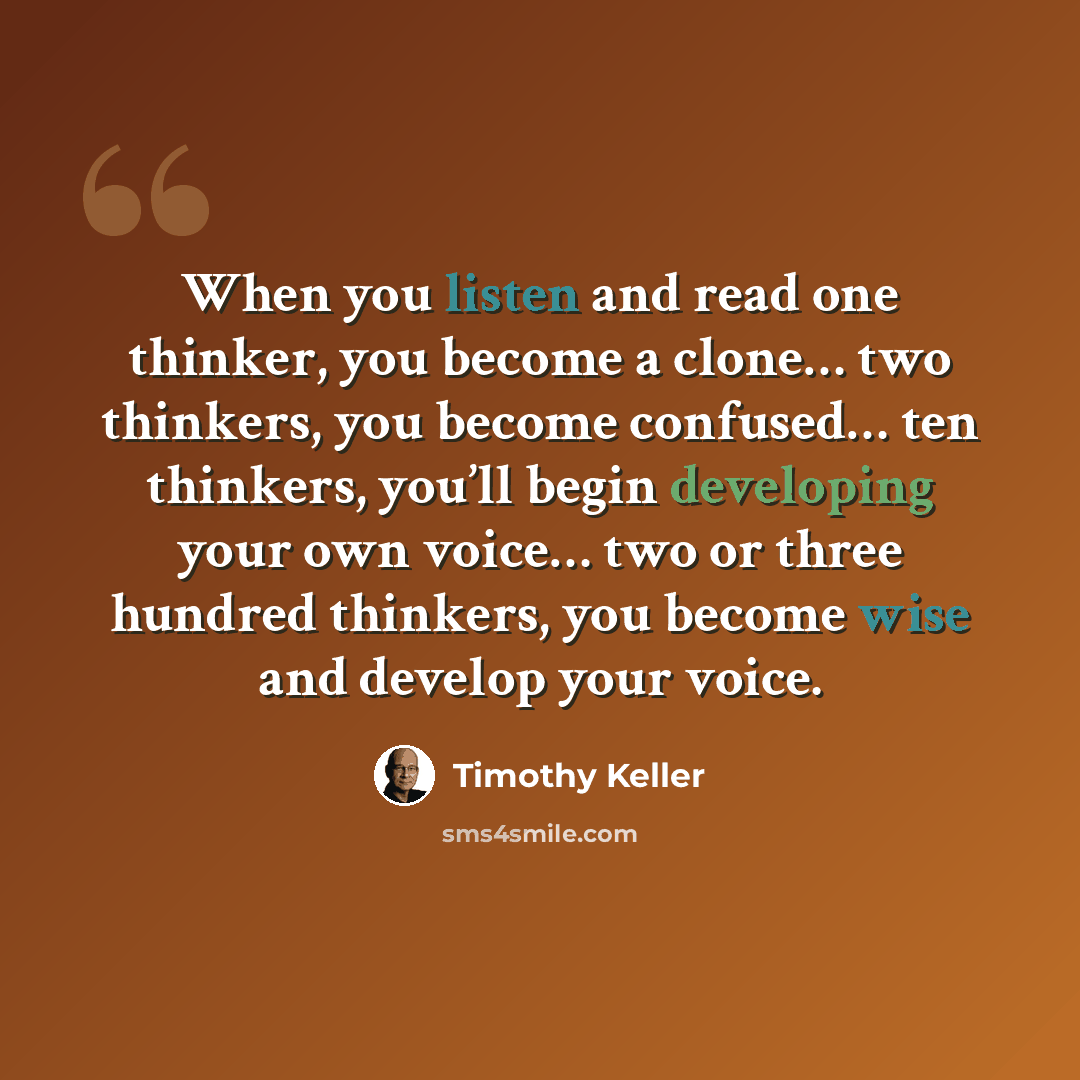 “When you listen and read one thinker, you become a clone… two thinkers, you become confused… ten thinkers, you’ll begin developing your own voice… two or three hundred thinkers, you become wise and develop your voice.” quote by Timothy Keller