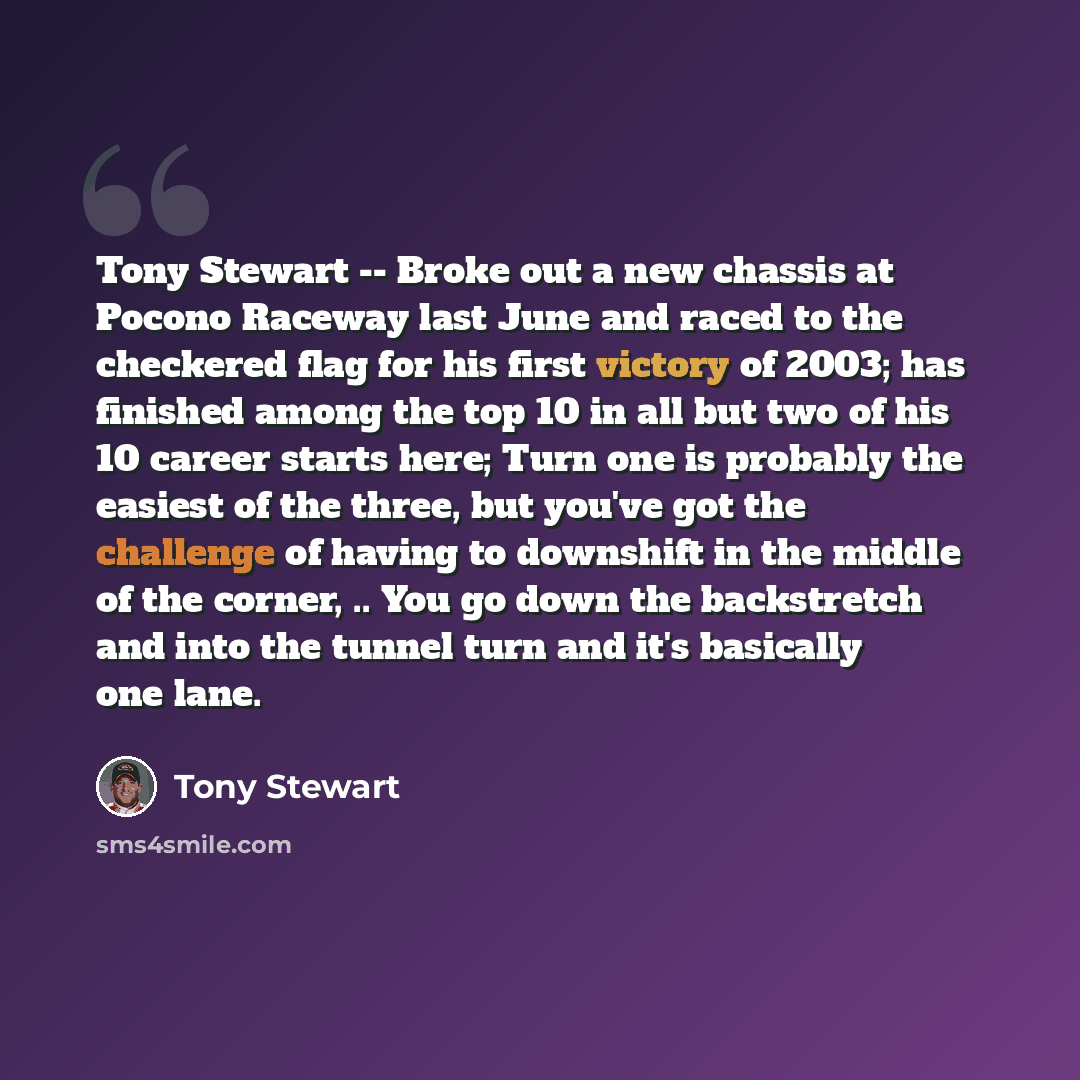 “Tony Stewart -- Broke out a new chassis at Pocono Raceway last June and raced to the checkered flag for his first victory of 2003; has finished among the top 10 in all but two of his 10 career starts here; Turn one is probably the easiest of the three, but you've got the challenge of having to…” quote by Tony Stewart