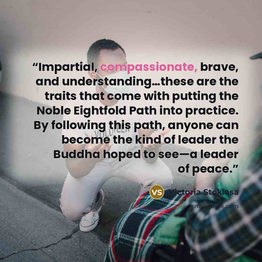 “Impartial, compassionate, brave, and understanding…these are the traits that come with putting the Noble Eightfold Path into practice. By following this path, anyone can become the kind of leader the Buddha hoped to see—a leader of peace.” quote by Victoria Stoklasa
