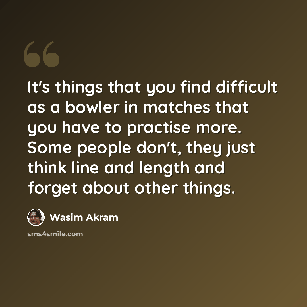 “It's things that you find difficult as a bowler in matches that you have to practise more. Some people don't, they just think line and length and forget about other things.” quote by Wasim Akram