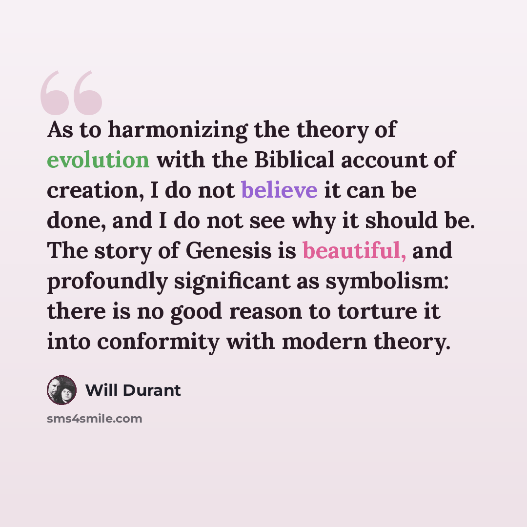 “As to harmonizing the theory of evolution with the Biblical account of creation, I do not believe it can be done, and I do not see why it should be. The story of Genesis is beautiful, and profoundly significant as symbolism: there is no good reason to torture it into conformity with modern theory.” quote by Will Durant