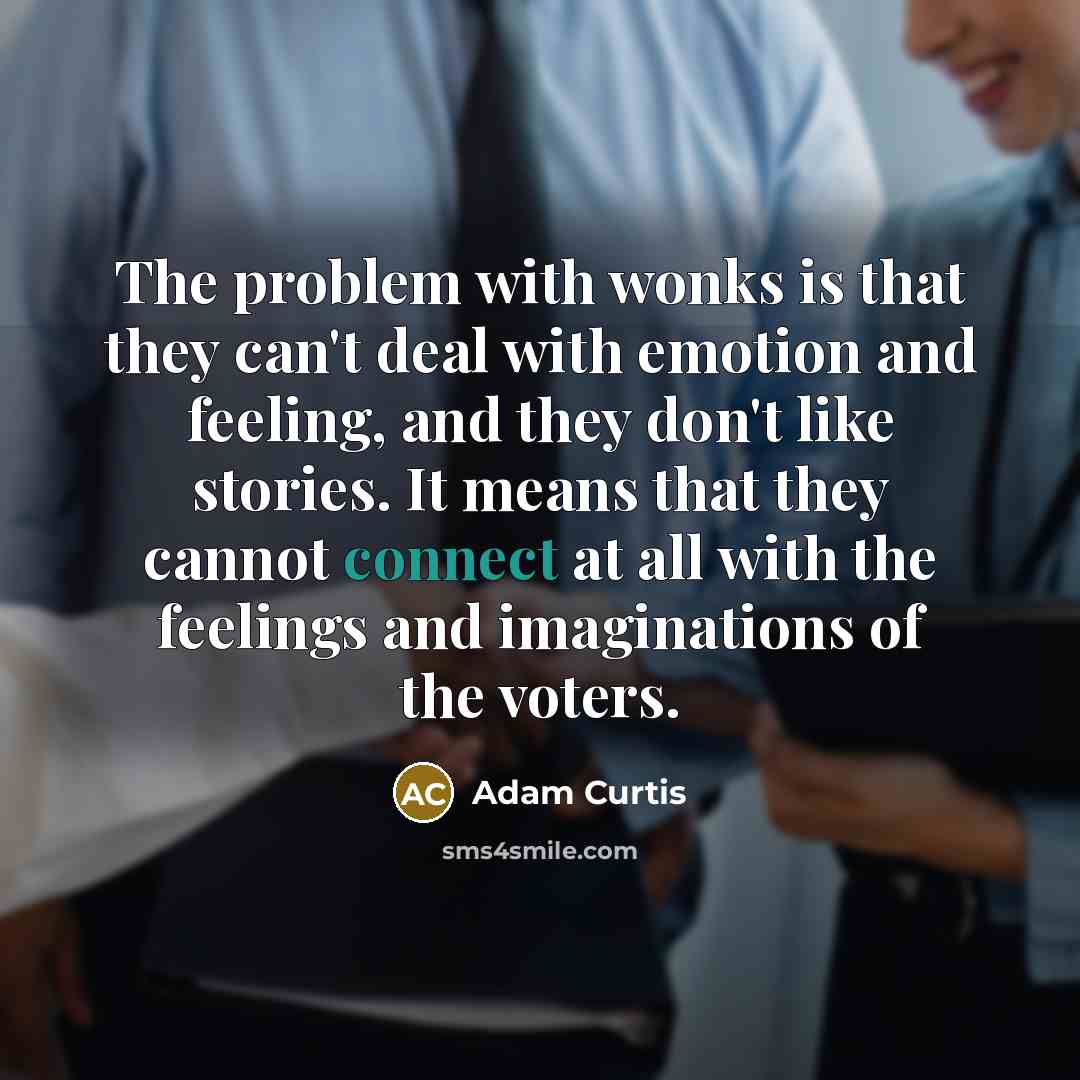 “The problem with wonks is that they can't deal with emotion and feeling, and they don't like stories. It means that they cannot connect at all with the feelings and imaginations of the voters.” quote by Adam Curtis