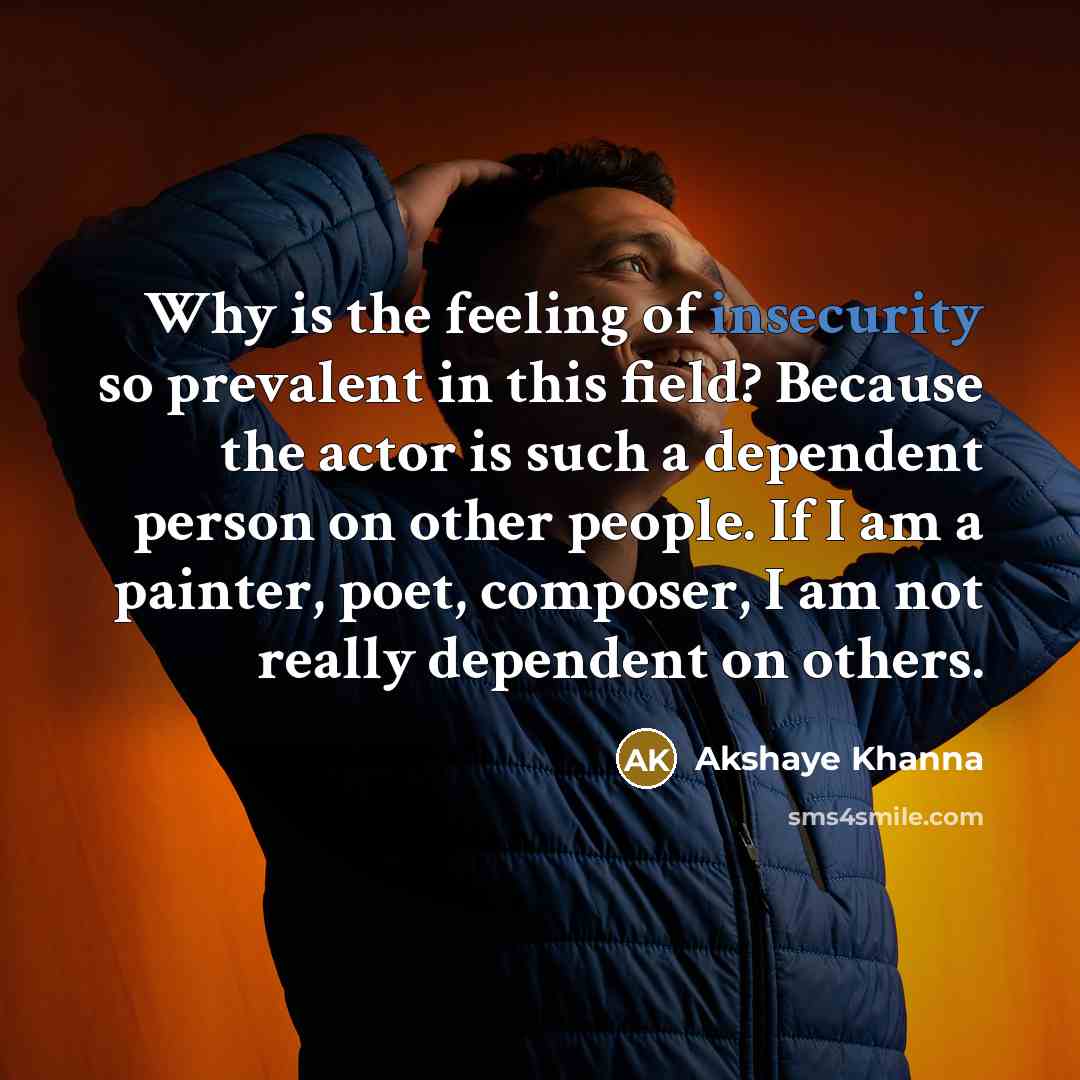 “Why is the feeling of insecurity so prevalent in this field? Because the actor is such a dependent person on other people. If I am a painter, poet, composer, I am not really dependent on others.” quote by Akshaye Khanna