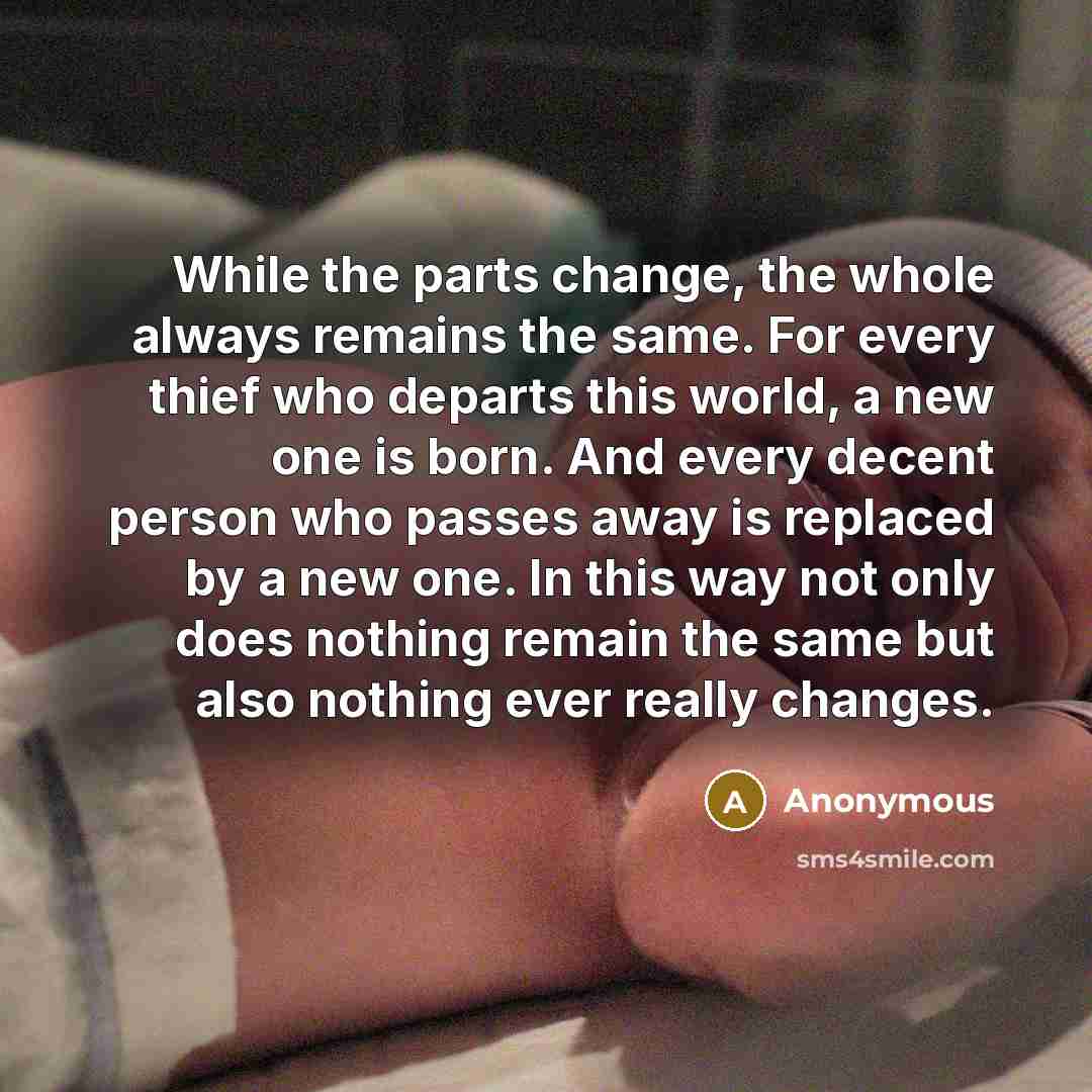 “While the parts change, the whole always remains the same. For every thief who departs this world, a new one is born. And every decent person who passes away is replaced by a new one. In this way not only does nothing remain the same but also nothing ever really changes.” quote by Anonymous