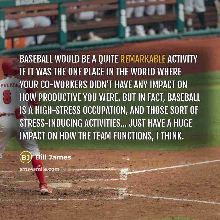 “Baseball would be a quite remarkable activity if it was the one place in the world where your co-workers didn't have any impact on how productive you were. But in fact, baseball is a high-stress occupation, and those sort of stress-inducing activities... just have a huge impact on how the team…” quote by Bill James