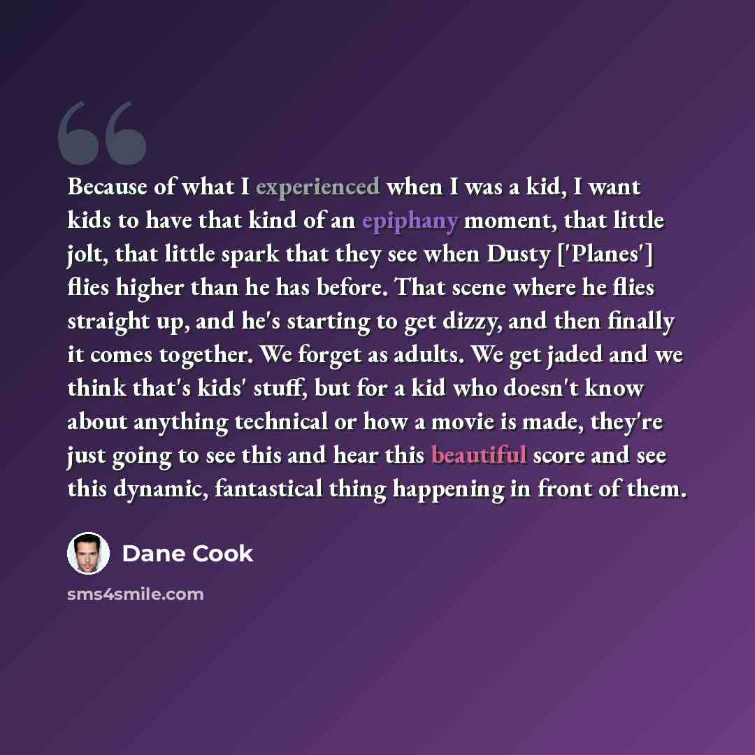 “Because of what I experienced when I was a kid, I want kids to have that kind of an epiphany moment, that little jolt, that little spark that they see when Dusty ['Planes'] flies higher than he has before. That scene where he flies straight up, and he's starting to get dizzy, and then finally it…” quote by Dane Cook