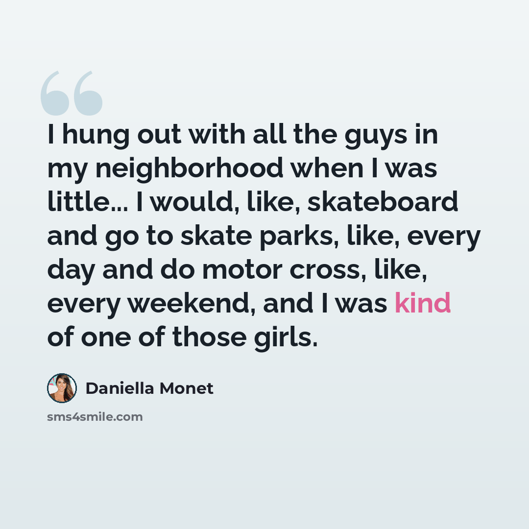 “I hung out with all the guys in my neighborhood when I was little... I would, like, skateboard and go to skate parks, like, every day and do motor cross, like, every weekend, and I was kind of one of those girls.” quote by Daniella Monet