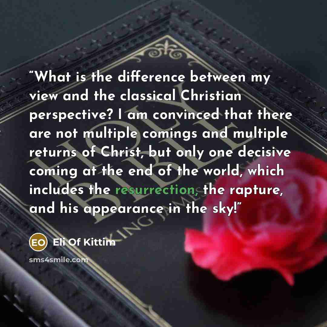 “What is the difference between my view and the classical Christian perspective? I am convinced that there are not multiple comings and multiple returns of Christ, but only one decisive coming at the end of the world, which includes the resurrection, the rapture, and his appearance in the sky!” quote by Eli Of Kittim