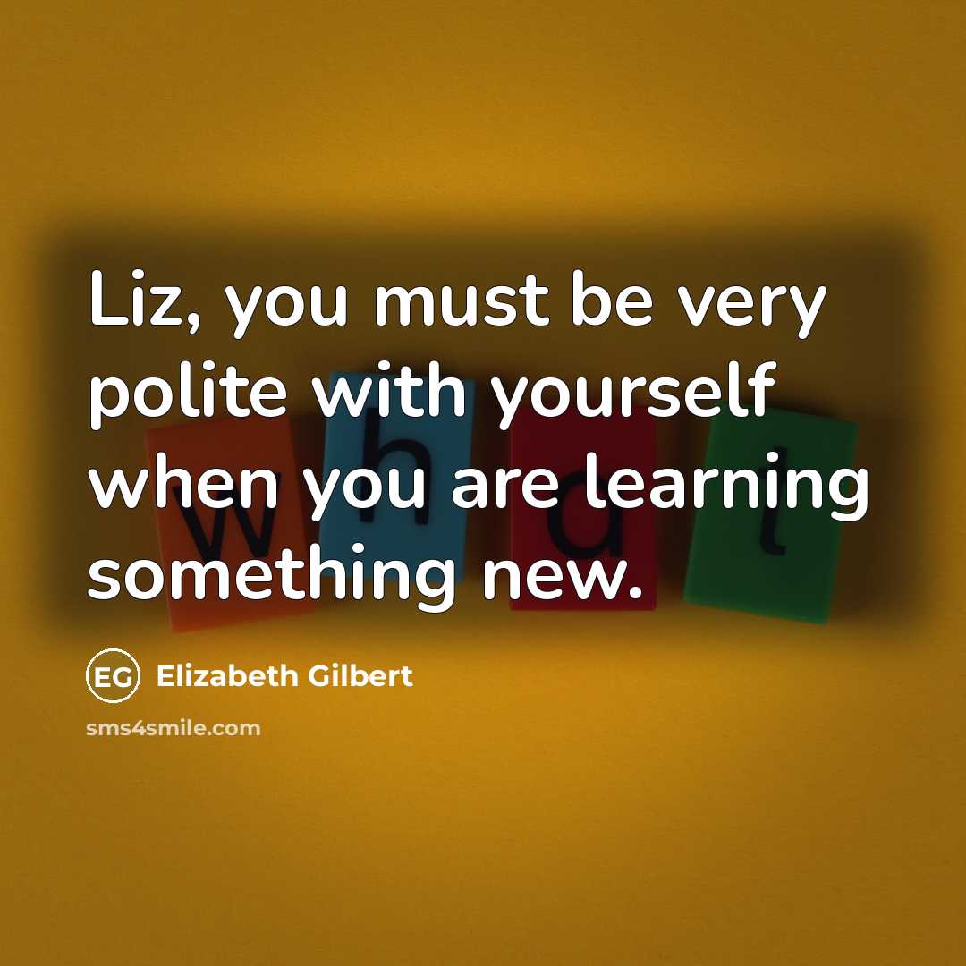 “Liz, you must be very polite with yourself when you are learning something new.” quote by Elizabeth Gilbert