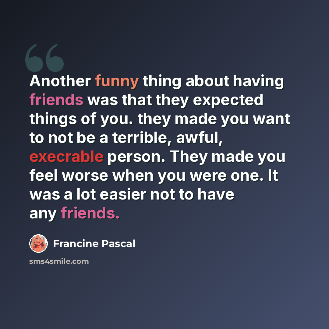 “Another funny thing about having friends was that they expected things of you. they made you want to not be a terrible, awful, execrable person. They made you feel worse when you were one. It was a lot easier not to have any friends.” quote by Francine Pascal