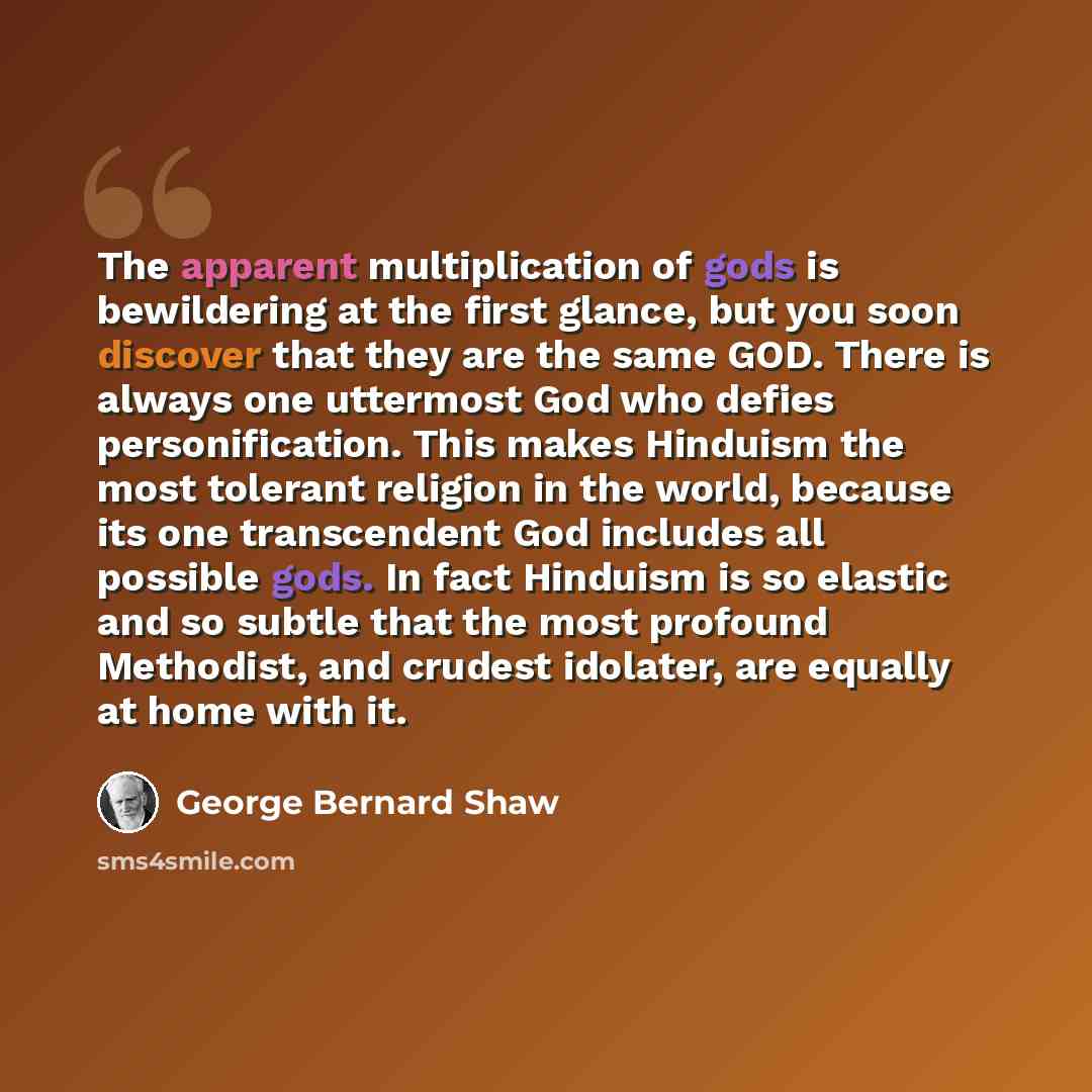 “The apparent multiplication of gods is bewildering at the first glance, but you soon discover that they are the same GOD. There is always one uttermost God who defies personification. This makes Hinduism the most tolerant religion in the world, because its one transcendent God includes all…” quote by George Bernard Shaw