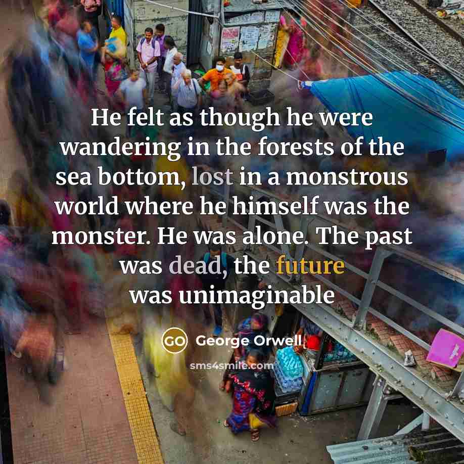 “He felt as though he were wandering in the forests of the sea bottom, lost in a monstrous world where he himself was the monster. He was alone. The past was dead, the future was unimaginable” quote by George Orwell