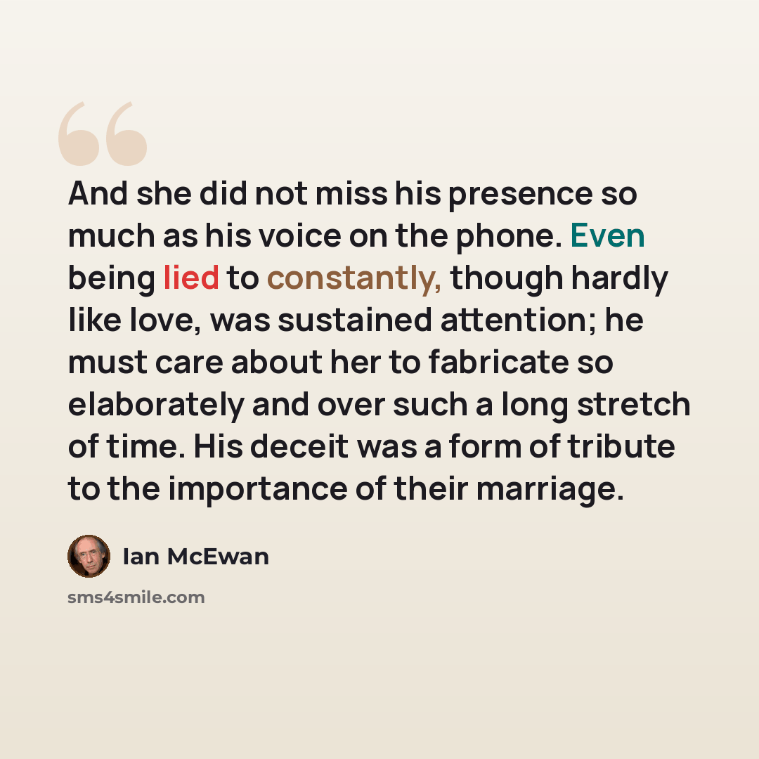 “And she did not miss his presence so much as his voice on the phone. Even being lied to constantly, though hardly like love, was sustained attention; he must care about her to fabricate so elaborately and over such a long stretch of time. His deceit was a form of tribute to the importance of their…” quote by Ian Mcewan