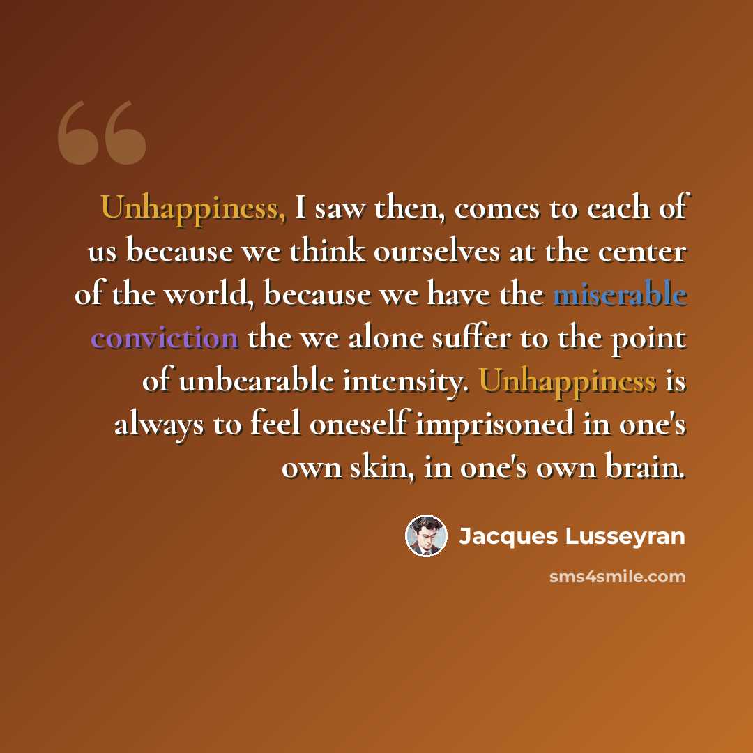 “Unhappiness, I saw then, comes to each of us because we think ourselves at the center of the world, because we have the miserable conviction the we alone suffer to the point of unbearable intensity. Unhappiness is always to feel oneself imprisoned in one's own skin, in one's own brain.” quote by Jacques Lusseyran