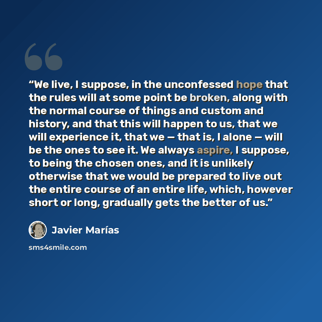 “We live, I suppose, in the unconfessed hope that the rules will at some point be broken, along with the normal course of things and custom and history, and that this will happen to us, that we will experience it, that we — that is, I alone — will be the ones to see it. We always aspire, I suppose…” quote by Javier Marías